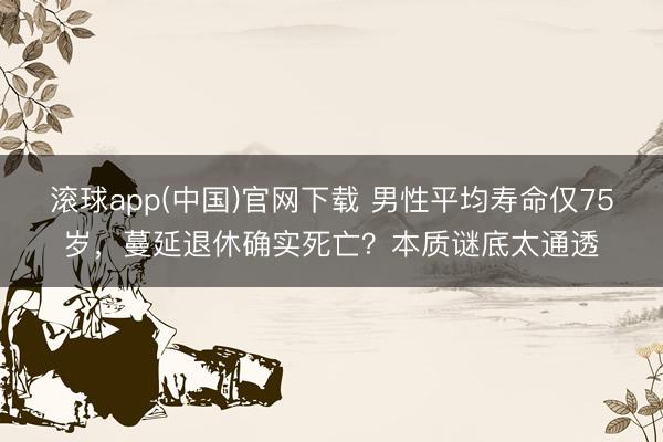 滚球app(中国)官网下载 男性平均寿命仅75岁，蔓延退休确实死亡？本质谜底太通透