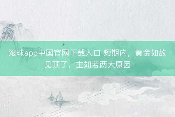 滚球app中国官网下载入口 短期内，黄金如故见顶了，主如若两大原因