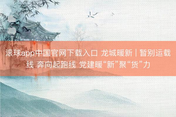 滚球app中国官网下载入口 龙城暖新 | 暂别运载线 奔向起跑线 党建暖“新”聚“货”力