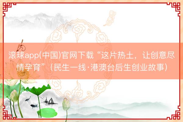 滚球app(中国)官网下载 “这片热土，让创意尽情孕育”（民生一线·港澳台后生创业故事）