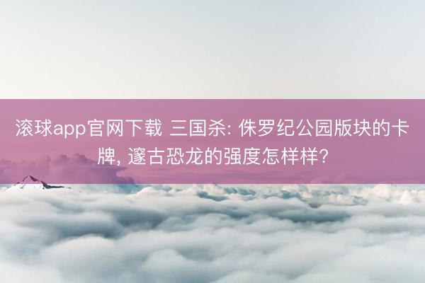 滚球app官网下载 三国杀: 侏罗纪公园版块的卡牌， 邃古恐龙的强度怎样样?