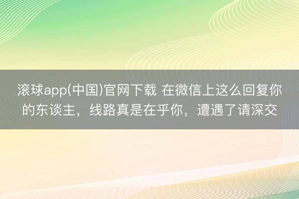 滚球app(中国)官网下载 在微信上这么回复你的东谈主，线路真是在乎你，遭遇了请深交