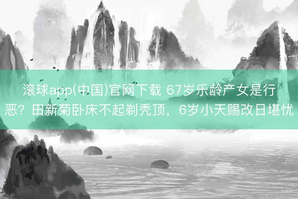 滚球app(中国)官网下载 67岁乐龄产女是行恶？田新菊卧床不起剃秃顶，6岁小天赐改日堪忧