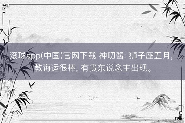 滚球app(中国)官网下载 神叨酱: 狮子座五月， 教诲运很棒， 有贵东说念主出现。