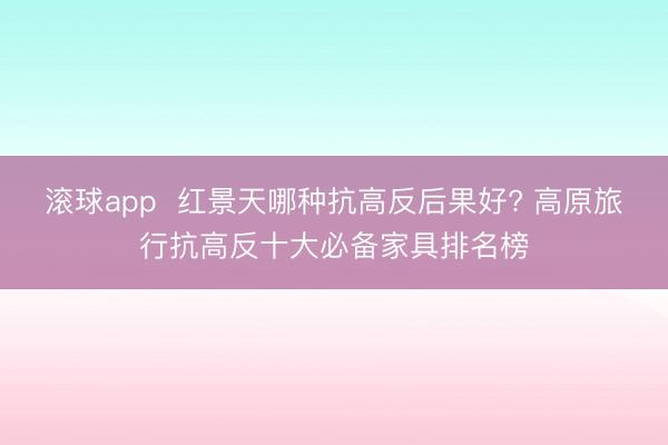 滚球app  红景天哪种抗高反后果好? 高原旅行抗高反十大必备家具排名榜