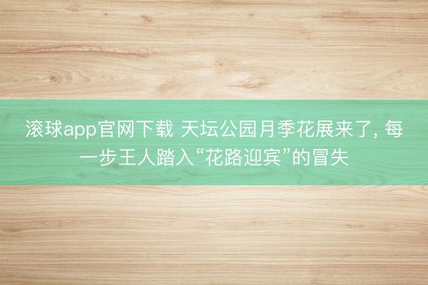 滚球app官网下载 天坛公园月季花展来了， 每一步王人踏入“花路迎宾”的冒失