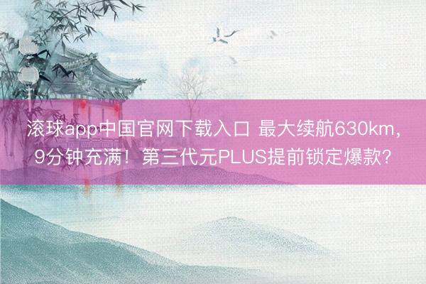 滚球app中国官网下载入口 最大续航630km，9分钟充满！第三代元PLUS提前锁定爆款？