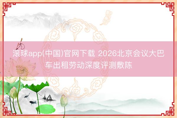 滚球app(中国)官网下载 2026北京会议大巴车出租劳动深度评测敷陈