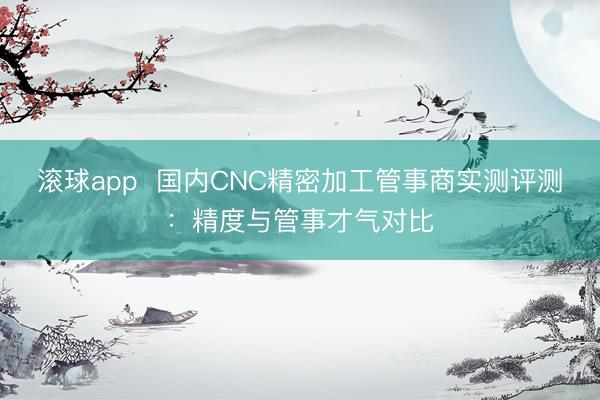 滚球app  国内CNC精密加工管事商实测评测：精度与管事才气对比