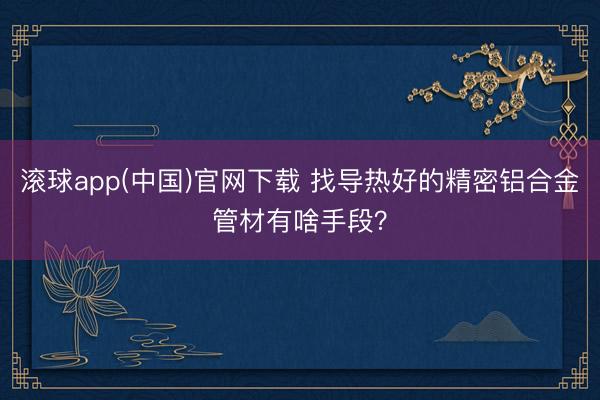 滚球app(中国)官网下载 找导热好的精密铝合金管材有啥手段？