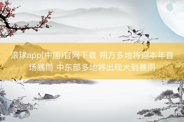 滚球app(中国)官网下载 朔方多地将迎本年首场暴雨 中东部多地将出现大到暴雨