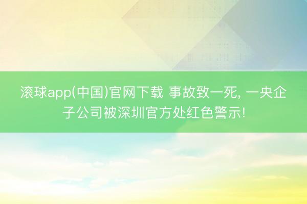 滚球app(中国)官网下载 事故致一死， 一央企子公司被深圳官方处红色警示!