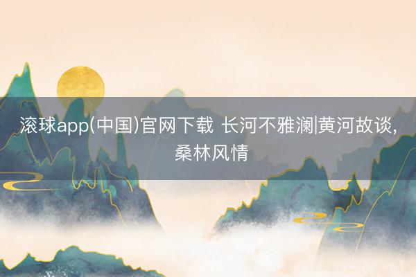 滚球app(中国)官网下载 长河不雅澜|黄河故谈, 桑林风情