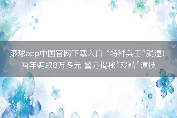 滚球app中国官网下载入口 “特种兵王”就逮! 两年骗取8万多元 警方揭秘“戏精”演技