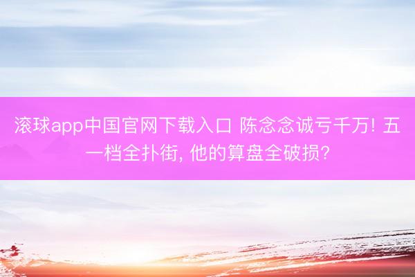 滚球app中国官网下载入口 陈念念诚亏千万! 五一档全扑街， 他的算盘全破损?