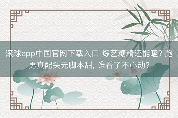 滚球app中国官网下载入口 综艺糖精还能嗑? 跑男真配头无脚本甜， 谁看了不心动?