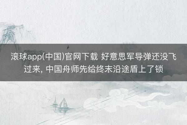 滚球app(中国)官网下载 好意思军导弹还没飞过来， 中国舟师先给终末沿途盾上了锁