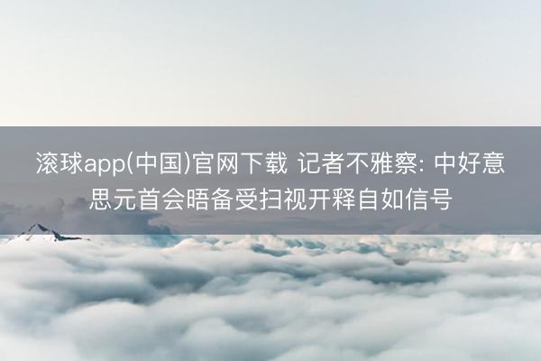 滚球app(中国)官网下载 记者不雅察: 中好意思元首会晤备受扫视开释自如信号