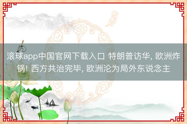 滚球app中国官网下载入口 特朗普访华， 欧洲炸锅! 西方共治完毕， 欧洲沦为局外东说念主