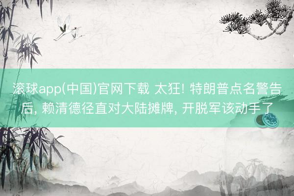 滚球app(中国)官网下载 太狂! 特朗普点名警告后， 赖清德径直对大陆摊牌， 开脱军该动手了