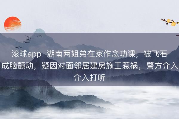 滚球app  湖南两姐弟在家作念功课，被飞石击中成脑颤动，疑因对面邻居建房施工惹祸，警方介入打听