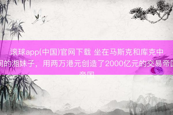 滚球app(中国)官网下载 坐在马斯克和库克中间的湘妹子，用两万港元创造了2000亿元的交易帝国