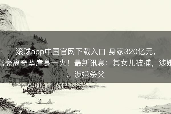 滚球app中国官网下载入口 身家320亿元,超等富豪离奇坠崖身一火!最新讯息:其女儿被捕,涉嫌杀父