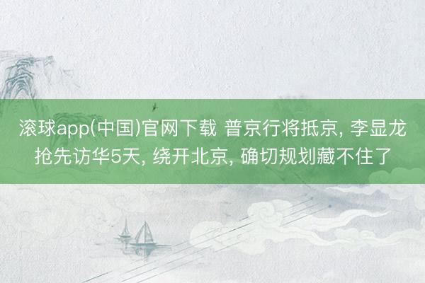 滚球app(中国)官网下载 普京行将抵京， 李显龙抢先访华5天， 绕开北京， 确切规划藏不住了