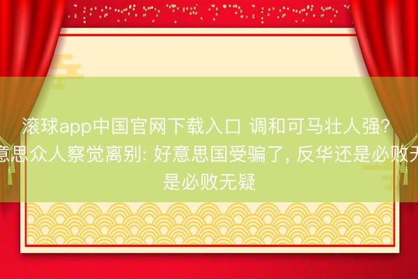 滚球app中国官网下载入口 调和可马壮人强? 好意思众人察觉离别: 好意思国受骗了， 反华还是必败无疑