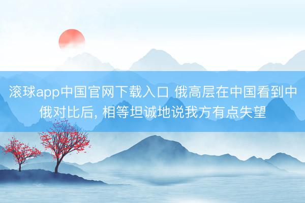 滚球app中国官网下载入口 俄高层在中国看到中俄对比后， 相等坦诚地说我方有点失望