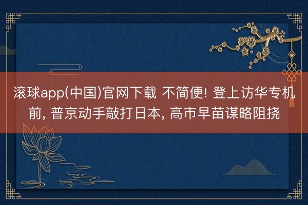 滚球app(中国)官网下载 不简便! 登上访华专机前， 普京动手敲打日本， 高市早苗谋略阻挠