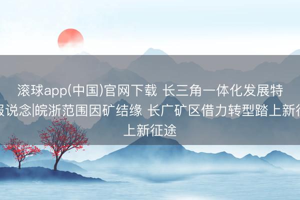 滚球app(中国)官网下载 长三角一体化发展特殊报说念|皖浙范围因矿结缘 长广矿区借力转型踏上新征途