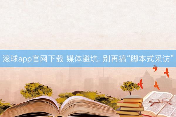滚球app官网下载 媒体避坑: 别再搞“脚本式采访”