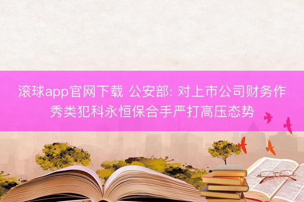 滚球app官网下载 公安部: 对上市公司财务作秀类犯科永恒保合手严打高压态势