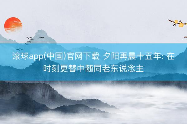 滚球app(中国)官网下载 夕阳再晨十五年: 在时刻更替中随同老东说念主