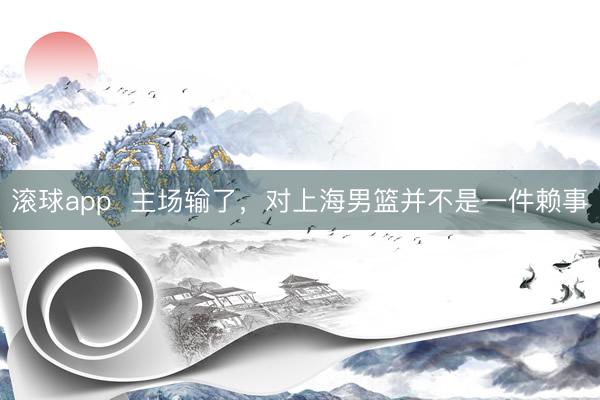 滚球app  主场输了，对上海男篮并不是一件赖事
