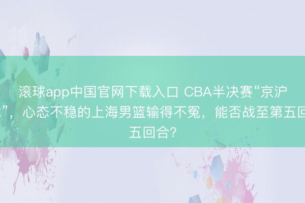 滚球app中国官网下载入口 CBA半决赛“京沪大战”，心态不稳的上海男篮输得不冤，能否战至第五回合？