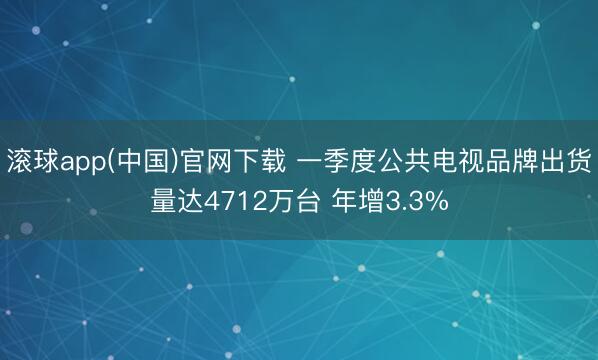 滚球app(中国)官网下载 一季度公共电视品牌出货量达4712万台 年增3.3%