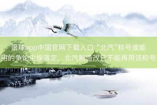 滚球app中国官网下载入口 “北汽”称号谁能用的争论尘埃落定，北汽制造改日不能再用该称号