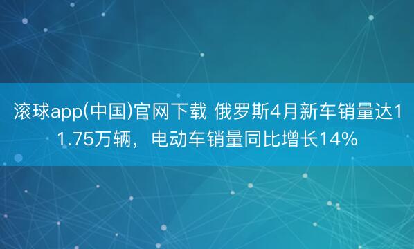 滚球app(中国)官网下载 俄罗斯4月新车销量达11.75万辆，电动车销量同比增长14%