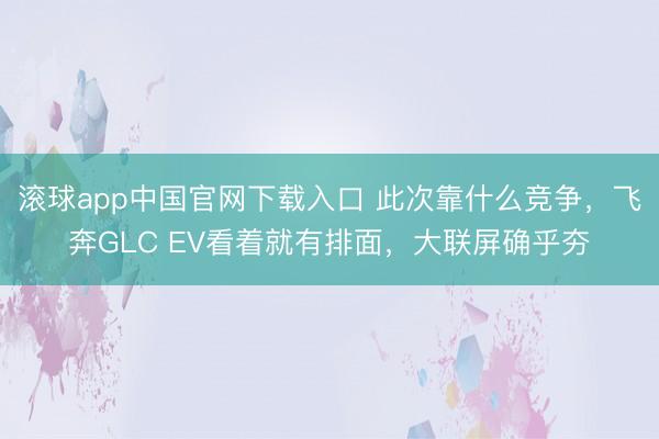 滚球app中国官网下载入口 此次靠什么竞争，飞奔GLC EV看着就有排面，大联屏确乎夯