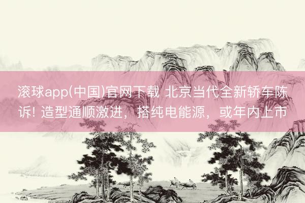 滚球app(中国)官网下载 北京当代全新轿车陈诉! 造型通顺激进，搭纯电能源，或年内上市
