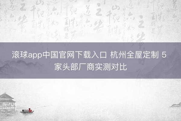 滚球app中国官网下载入口 杭州全屋定制 5 家头部厂商实测对比