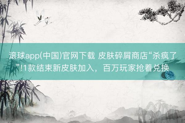 滚球app(中国)官网下载 皮肤碎屑商店“杀疯了”!1款结束新皮肤加入，百万玩家抢着兑换