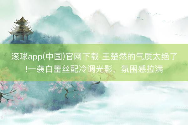 滚球app(中国)官网下载 王楚然的气质太绝了!一袭白蕾丝配冷调光影，氛围感拉满