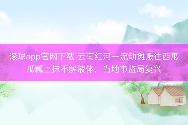滚球app官网下载 云南红河一流动摊贩往西瓜瓜瓤上抹不解液体，当地市监局复兴