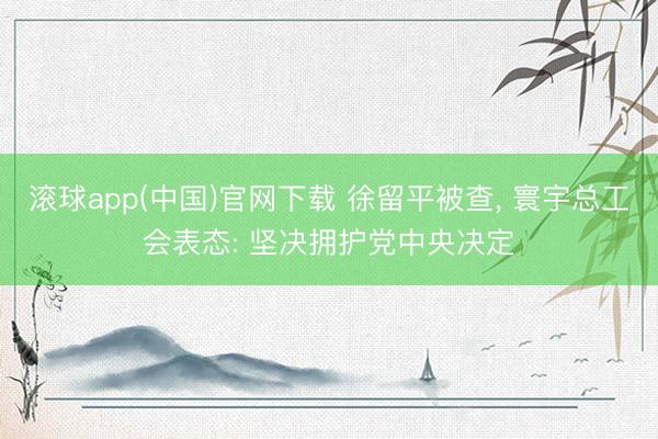 滚球app(中国)官网下载 徐留平被查， 寰宇总工会表态: 坚决拥护党中央决定