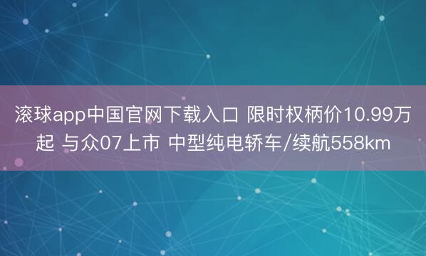 滚球app中国官网下载入口 限时权柄价10.99万起 与众07上市 中型纯电轿车/续航558km