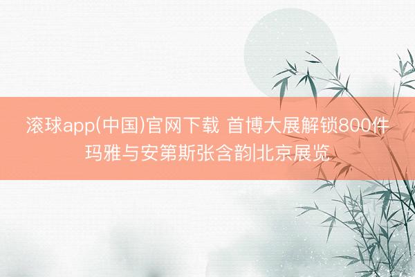 滚球app(中国)官网下载 首博大展解锁800件玛雅与安第斯张含韵|北京展览
