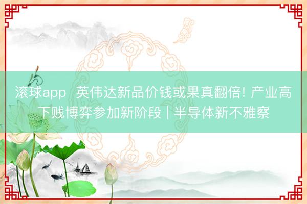 滚球app  英伟达新品价钱或果真翻倍! 产业高下贱博弈参加新阶段 | 半导体新不雅察